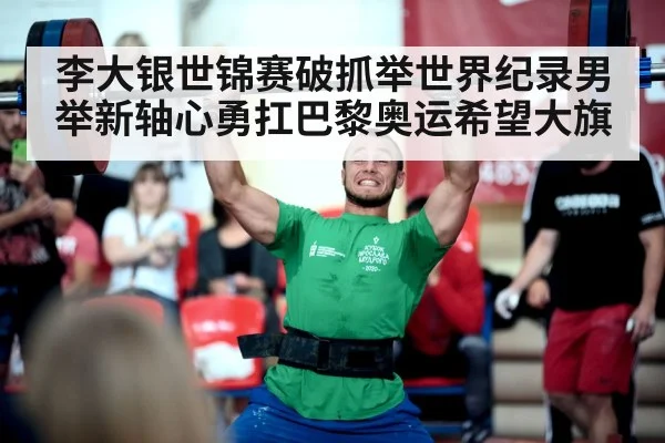 李大银世锦赛破抓举世界纪录男举新轴心勇扛巴黎奥运希望大旗