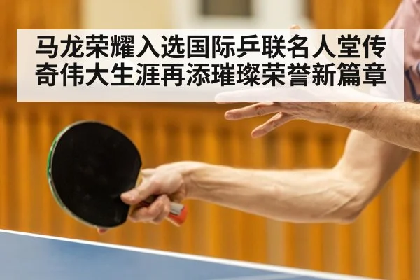 马龙荣耀入选国际乒联名人堂传奇伟大生涯再添璀璨荣誉新篇章